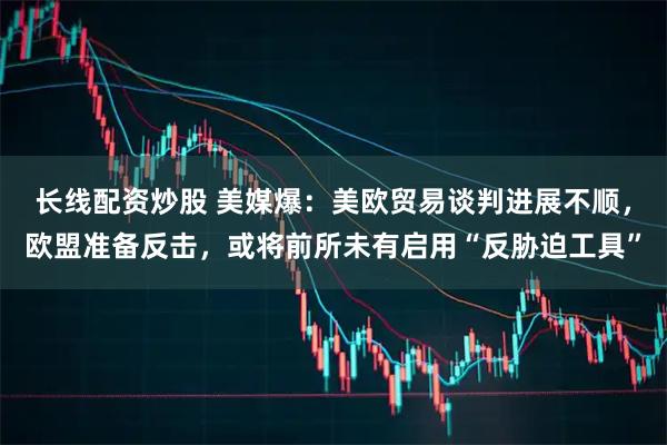 长线配资炒股 美媒爆：美欧贸易谈判进展不顺，欧盟准备反击，或将前所未有启用“反胁迫工具”