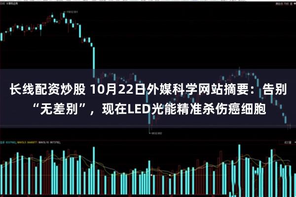 长线配资炒股 10月22日外媒科学网站摘要：告别“无差别”，现在LED光能精准杀伤癌细胞