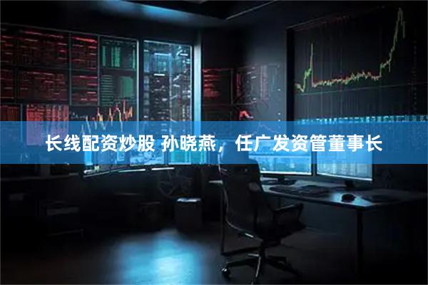 长线配资炒股 孙晓燕，任广发资管董事长