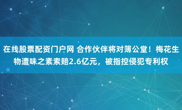 在线股票配资门户网 合作伙伴将对簿公堂！梅花生物遭味之素索赔2.6亿元，被指控侵犯专利权