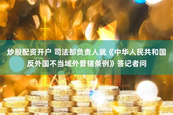 炒股配资开户 司法部负责人就《中华人民共和国反外国不当域外管辖条例》答记者问