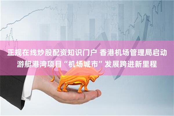 正规在线炒股配资知识门户 香港机场管理局启动游艇港湾项目“机场城市”发展跨进新里程