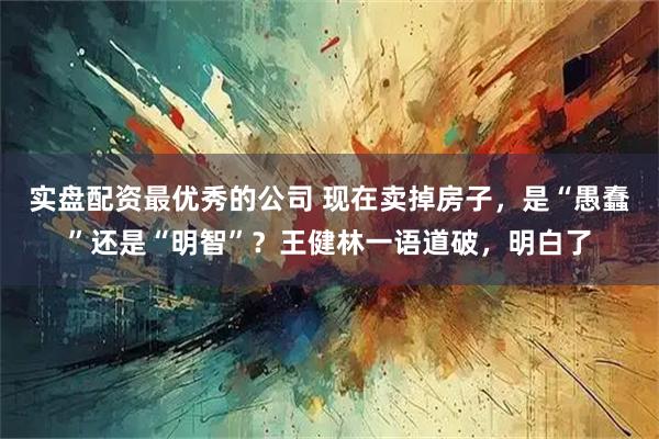 实盘配资最优秀的公司 现在卖掉房子，是“愚蠢”还是“明智”？王健林一语道破，明白了