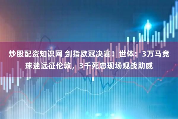 炒股配资知识网 剑指欧冠决赛！世体：3万马竞球迷远征伦敦，3千死忠现场观战助威