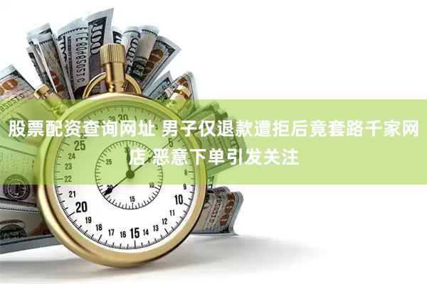 股票配资查询网址 男子仅退款遭拒后竟套路千家网店 恶意下单引发关注