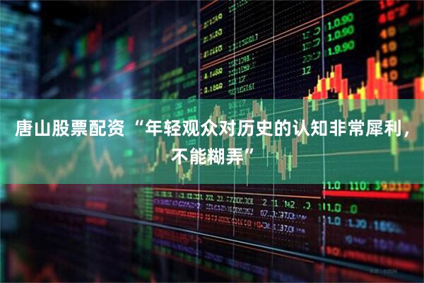 唐山股票配资 “年轻观众对历史的认知非常犀利，不能糊弄”