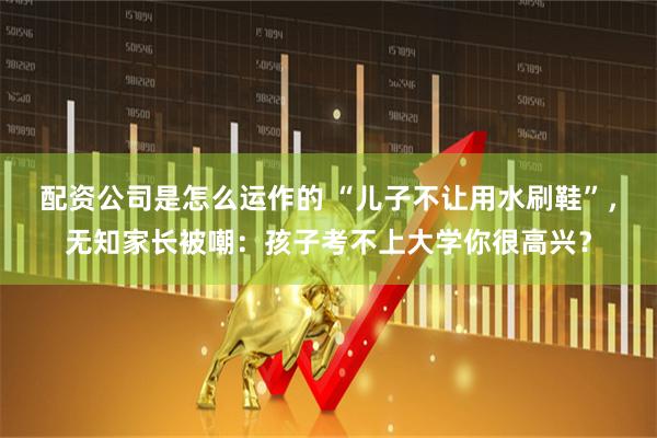 配资公司是怎么运作的 “儿子不让用水刷鞋”，无知家长被嘲：孩子考不上大学你很高兴？