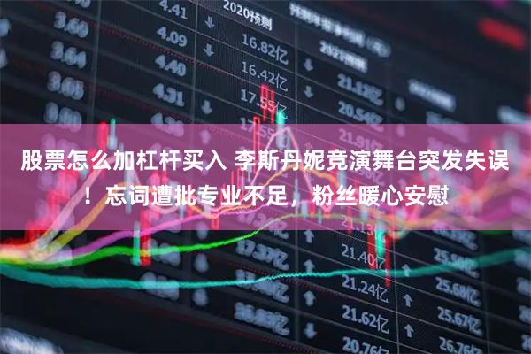 股票怎么加杠杆买入 李斯丹妮竞演舞台突发失误！忘词遭批专业不足，粉丝暖心安慰