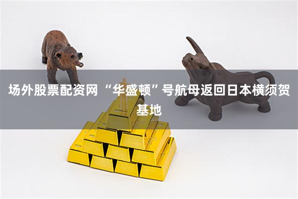 场外股票配资网 “华盛顿”号航母返回日本横须贺基地